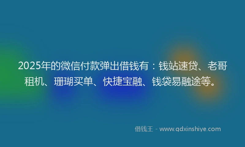 2025年的微信付款弹出借钱有：钱站速贷、老哥租机、珊瑚买单、快捷宝融、钱袋易融途等。