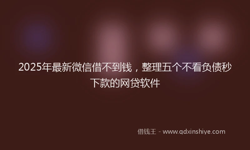 2025年最新微信借不到钱，整理五个不看负债秒下款的网贷软件