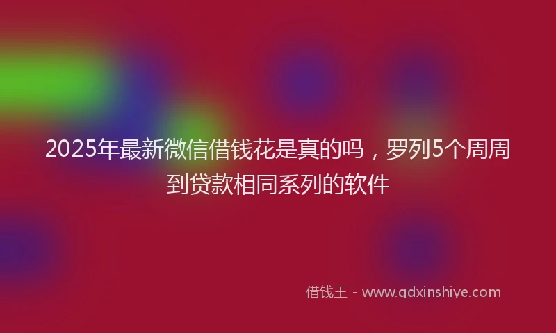 2025年最新微信借钱花是真的吗，罗列5个周周到贷款相同系列的软件