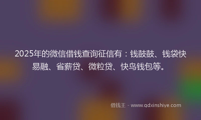 2025年的微信借钱查询征信有：钱鼓鼓、钱袋快易融、省薪贷、微粒贷、快鸟钱包等。
