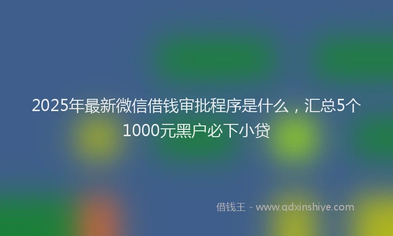 2025年最新微信借钱审批程序是什么，汇总5个1000元黑户必下小贷