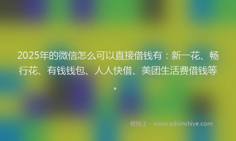 2025年的微信怎么可以直接借钱有:新一花、畅行花、有钱钱包、人人快借、美团生活费借钱等。