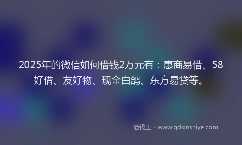 2025年的微信如何借钱2万元有：惠商易借、58好借、友好物、现金白鸽、东方易贷等。