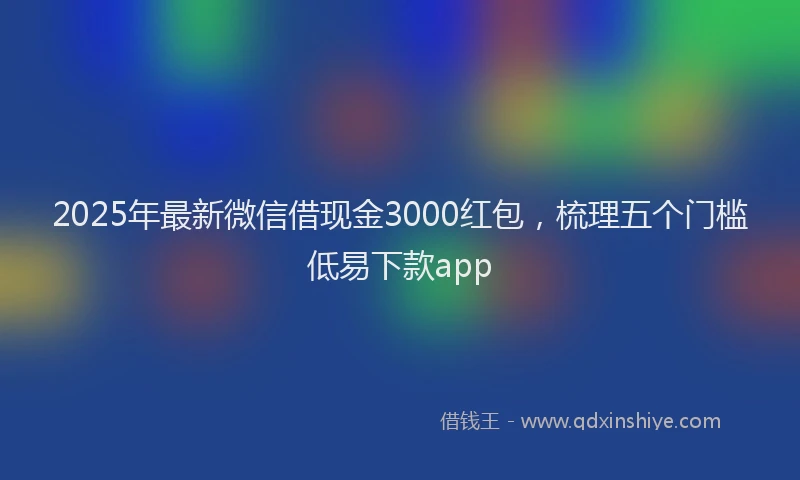 2025年最新微信借现金3000红包，梳理五个门槛低易下款app