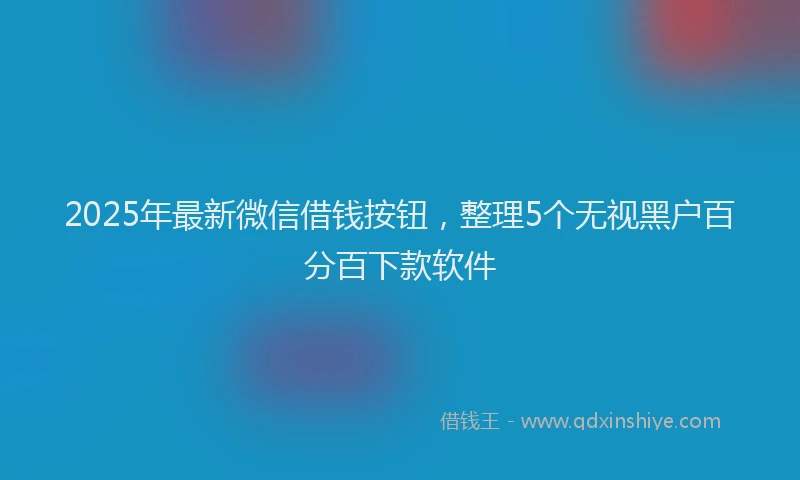2025年最新微信借钱按钮，整理5个无视黑户百分百下款软件