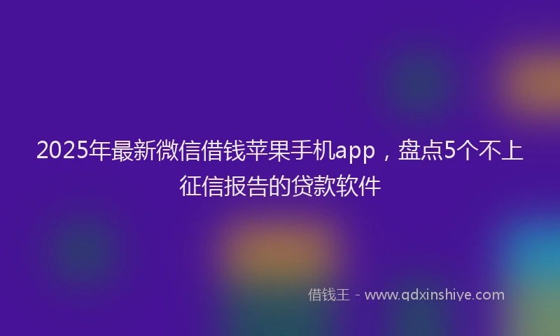 2025年最新微信借钱苹果手机app，盘点5个不上征信报告的贷款软件