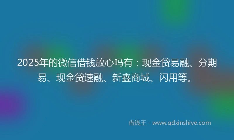 2025年的微信借钱放心吗有：现金贷易融、分期易、现金贷速融、新鑫商城、闪用等。