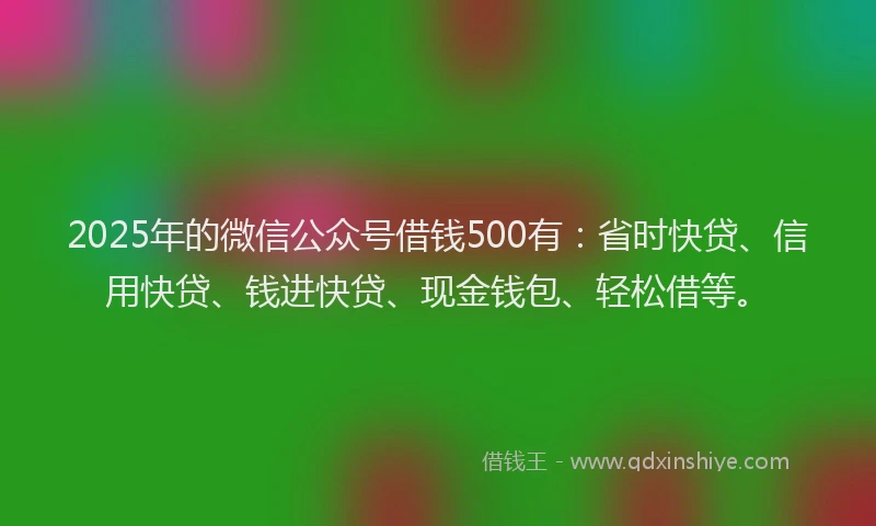 2025年的微信公众号借钱500有：省时快贷、信用快贷、钱进快贷、现金钱包、轻松借等。