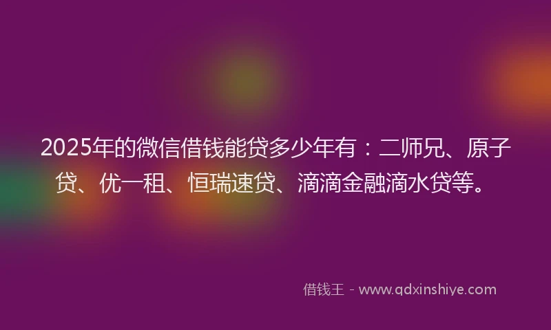 2025年的微信借钱能贷多少年有：二师兄、原子贷、优一租、恒瑞速贷、滴滴金融滴水贷等。
