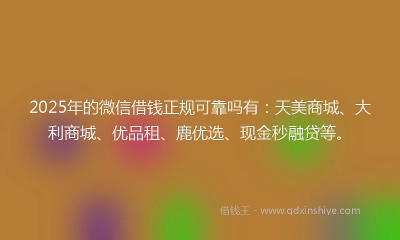 2025年的微信借钱正规可靠吗有：天美商城、大利商城、优品租、鹿优选、现金秒融贷等。