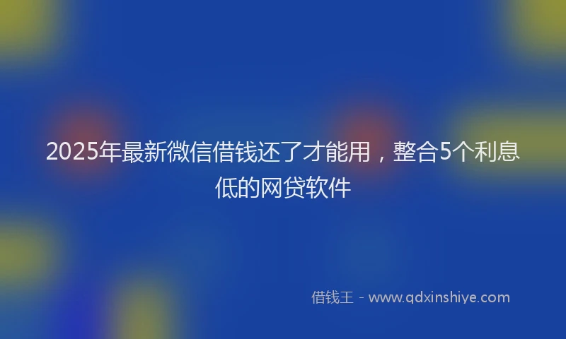 2025年最新微信借钱还了才能用，整合5个利息低的网贷软件