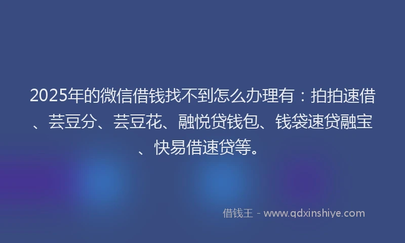 2025年的微信借钱找不到怎么办理有：拍拍速借、芸豆分、芸豆花、融悦贷钱包、钱袋速贷融宝、快易借速贷等。