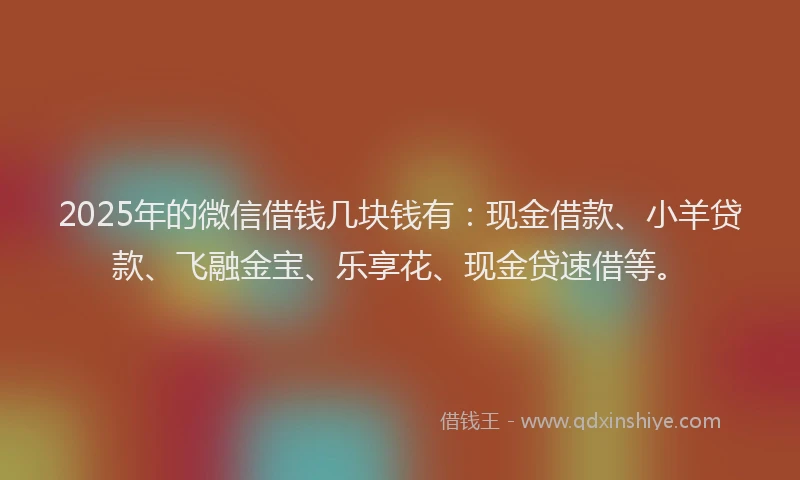 2025年的微信借钱几块钱有：现金借款、小羊贷款、飞融金宝、乐享花、现金贷速借等。