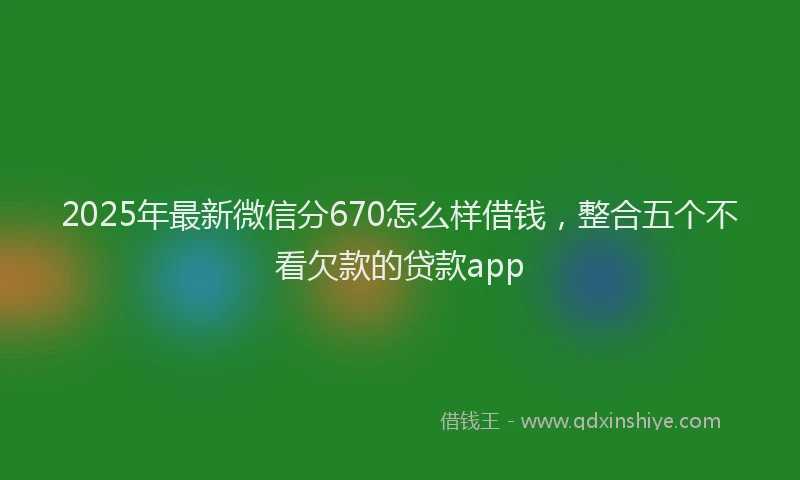 2025年最新微信分670怎么样借钱，整合五个不看欠款的贷款app