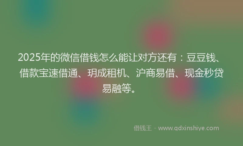 2025年的微信借钱怎么能让对方还有：豆豆钱、借款宝速借通、玥成租机、沪商易借、现金秒贷易融等。