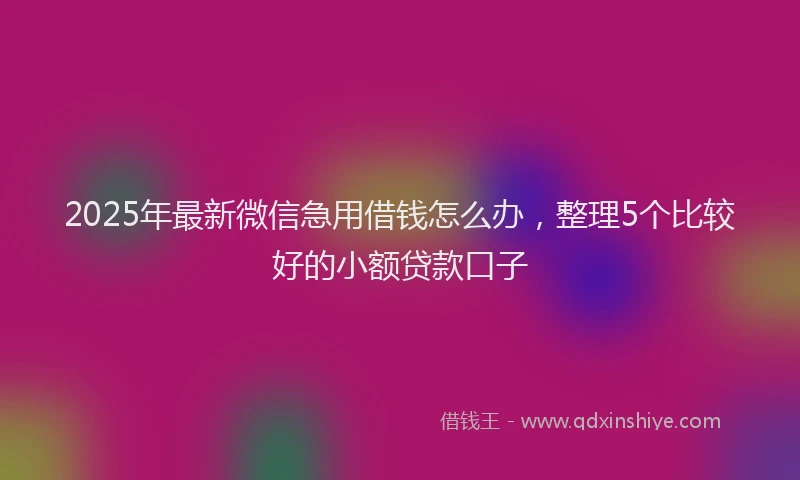 2025年最新微信急用借钱怎么办，整理5个比较好的小额贷款口子