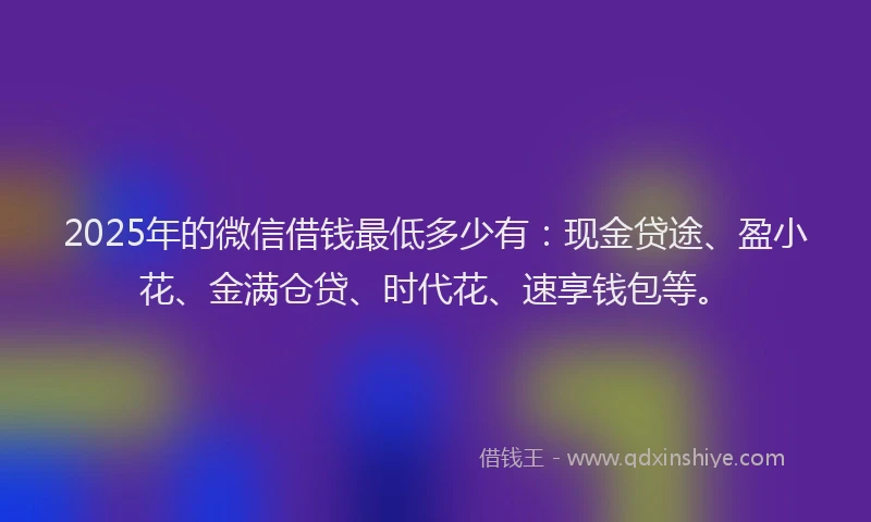 2025年的微信借钱最低多少有：现金贷途、盈小花、金满仓贷、时代花、速享钱包等。
