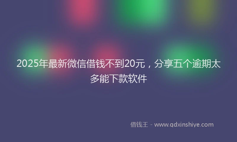 2025年最新微信借钱不到20元，分享五个逾期太多能下款软件