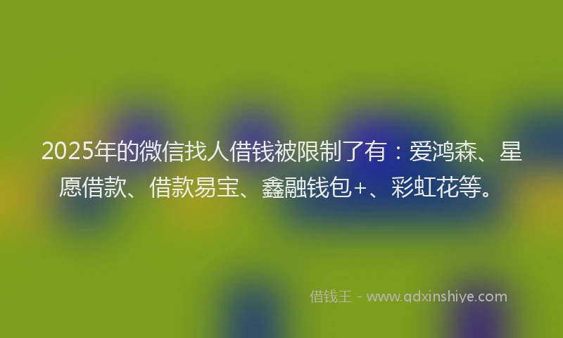2025年的微信找人借钱被限制了有：爱鸿森、星愿借款、借款易宝、鑫融钱包+、彩虹花等。
