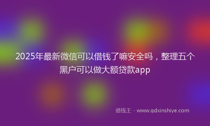 2025年最新微信可以借钱了嘛安全吗，整理五个黑户可以做大额贷款app