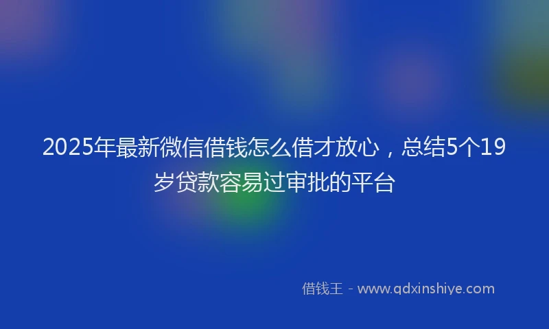 2025年最新微信借钱怎么借才放心，总结5个19岁贷款容易过审批的平台