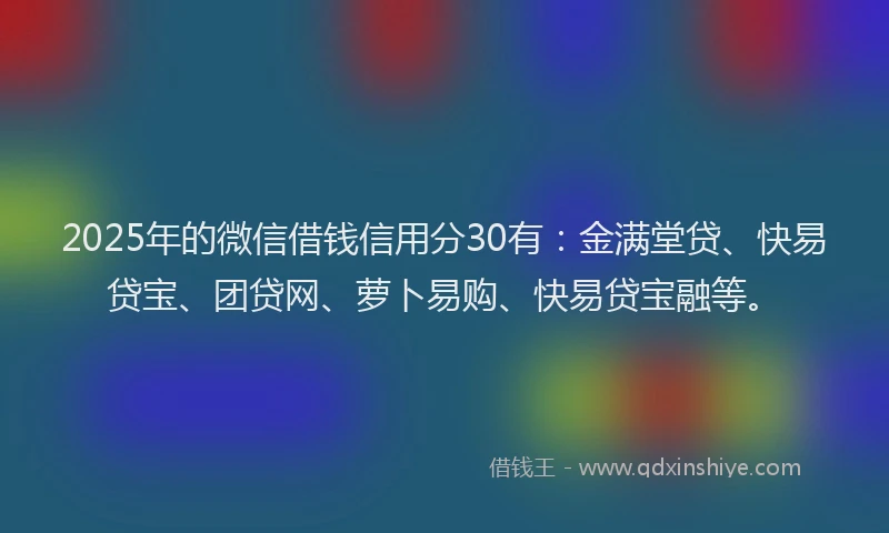 2025年的微信借钱信用分30有：金满堂贷、快易贷宝、团贷网、萝卜易购、快易贷宝融等。