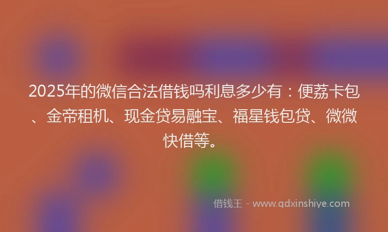 2025年的微信合法借钱吗利息多少有：便荔卡包、金帝租机、现金贷易融宝、福星钱包贷、微微快借等。
