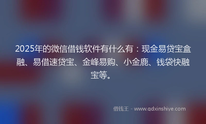 2025年的微信借钱软件有什么有：现金易贷宝盒融、易借速贷宝、金峰易购、小金鹿、钱袋快融宝等。