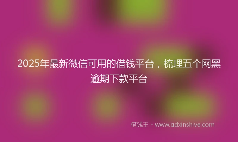 2025年最新微信可用的借钱平台，梳理五个网黑逾期下款平台