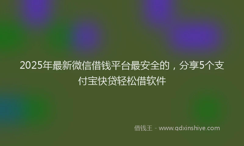 2025年最新微信借钱平台最安全的，分享5个支付宝快贷轻松借软件