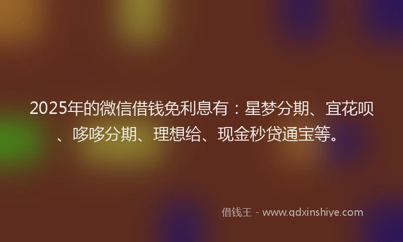 2025年的微信借钱免利息有：星梦分期、宜花呗、哆哆分期、理想给、现金秒贷通宝等。