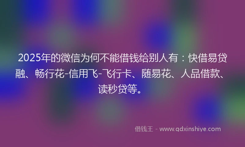 2025年的微信为何不能借钱给别人有：快借易贷融、畅行花-信用飞-飞行卡、随易花、人品借款、读秒贷等。