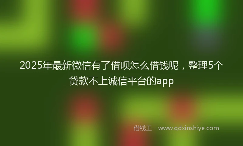 2025年最新微信有了借呗怎么借钱呢，整理5个贷款不上诚信平台的app