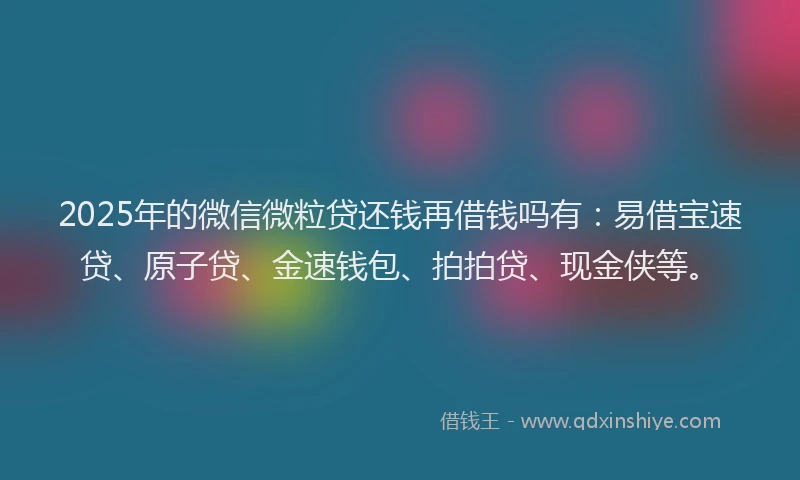 2025年的微信微粒贷还钱再借钱吗有：易借宝速贷、原子贷、金速钱包、拍拍贷、现金侠等。
