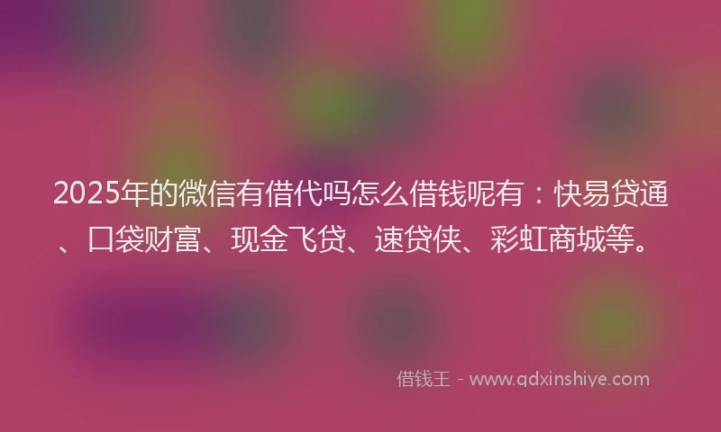 2025年的微信有借代吗怎么借钱呢有：快易贷通、口袋财富、现金飞贷、速贷侠、彩虹商城等。