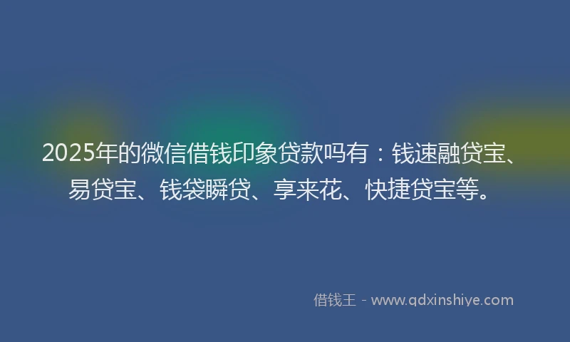 2025年的微信借钱印象贷款吗有：钱速融贷宝、易贷宝、钱袋瞬贷、享来花、快捷贷宝等。