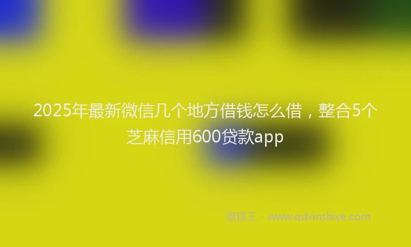 2025年最新微信几个地方借钱怎么借，整合5个芝麻信用600贷款app