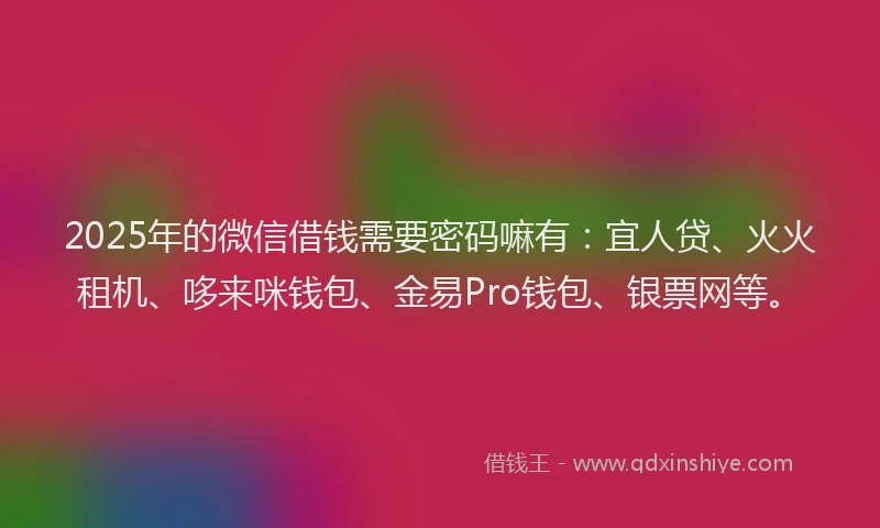 2025年的微信借钱需要密码嘛有：宜人贷、火火租机、哆来咪钱包、金易Pro钱包、银票网等。