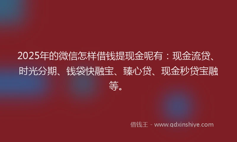 2025年的微信怎样借钱提现金呢有：现金流贷、时光分期、钱袋快融宝、臻心贷、现金秒贷宝融等。