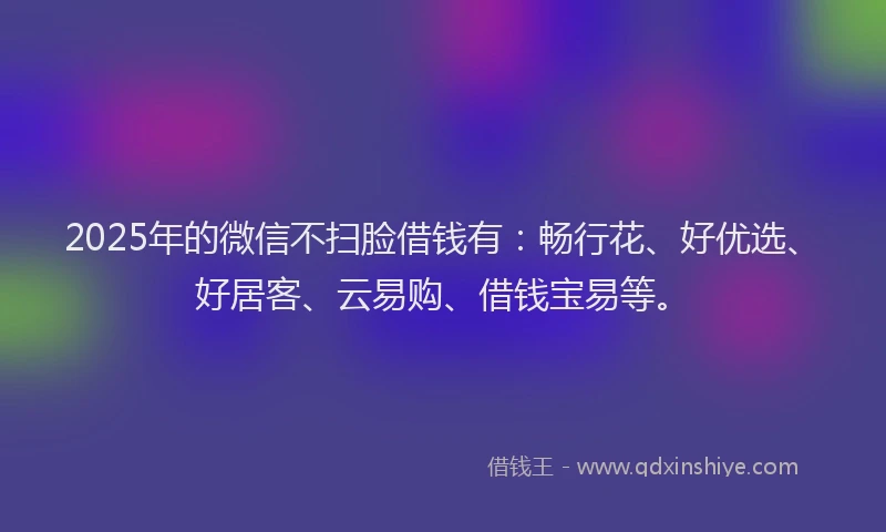 2025年的微信不扫脸借钱有：畅行花、好优选、好居客、云易购、借钱宝易等。