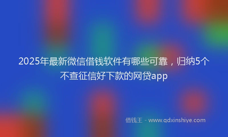 2025年最新微信借钱软件有哪些可靠，归纳5个不查征信好下款的网贷app