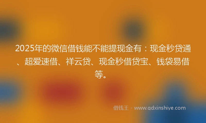 2025年的微信借钱能不能提现金有：现金秒贷通、超爱速借、祥云贷、现金秒借贷宝、钱袋易借等。