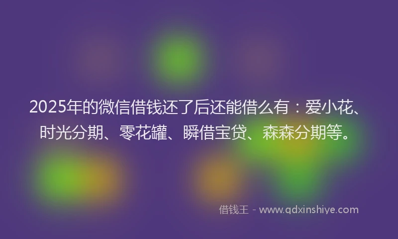 2025年的微信借钱还了后还能借么有：爱小花、时光分期、零花罐、瞬借宝贷、森森分期等。