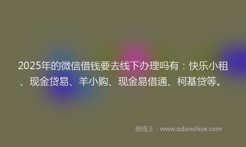 2025年的微信借钱要去线下办理吗有：快乐小租、现金贷易、羊小购、现金易借通、柯基贷等。