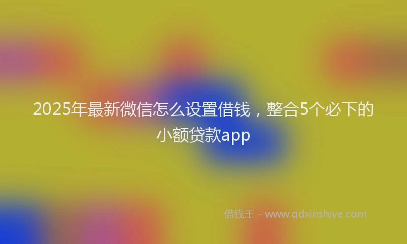 2025年最新微信怎么设置借钱，整合5个必下的小额贷款app