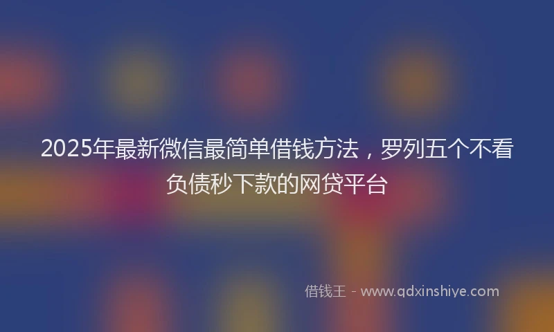2025年最新微信最简单借钱方法，罗列五个不看负债秒下款的网贷平台