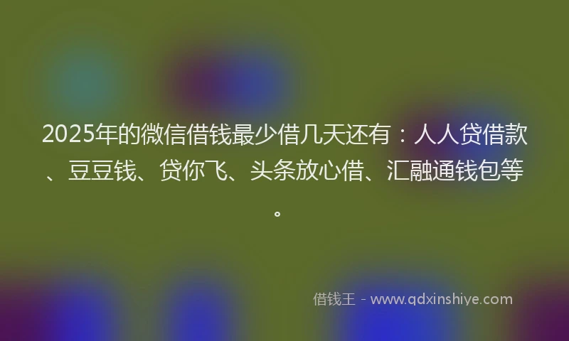 2025年的微信借钱最少借几天还有：人人贷借款、豆豆钱、贷你飞、头条放心借、汇融通钱包等。