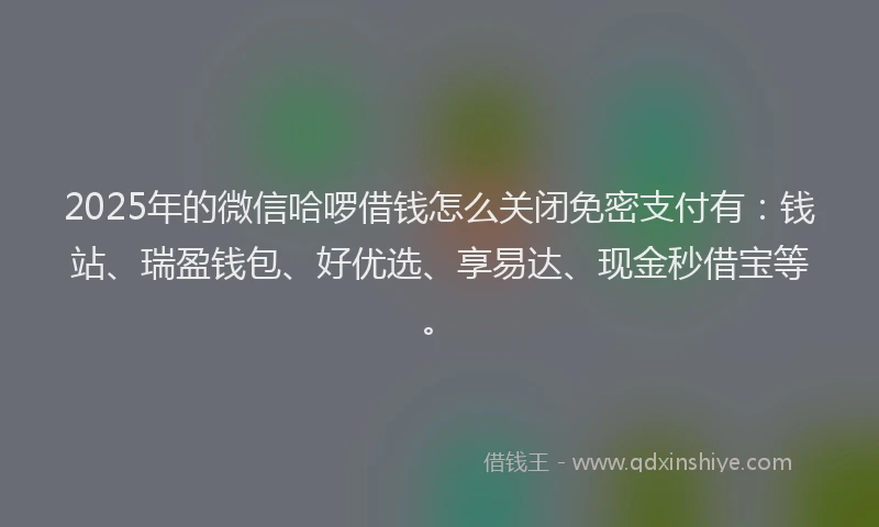 2025年的微信哈啰借钱怎么关闭免密支付有：钱站、瑞盈钱包、好优选、享易达、现金秒借宝等。