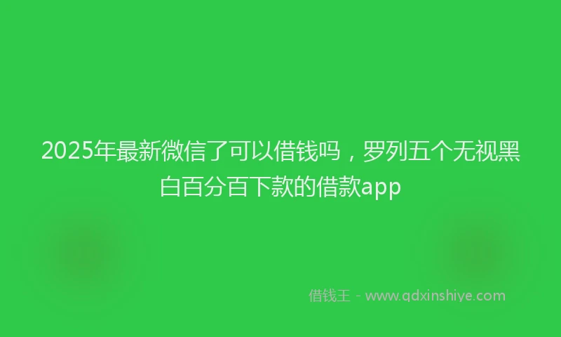 2025年最新微信了可以借钱吗，罗列五个无视黑白百分百下款的借款app