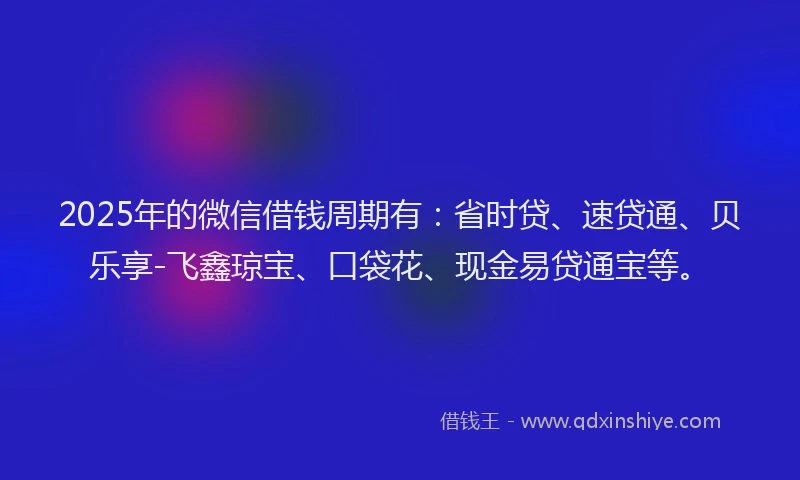 2025年的微信借钱周期有：省时贷、速贷通、贝乐享-飞鑫琼宝、口袋花、现金易贷通宝等。